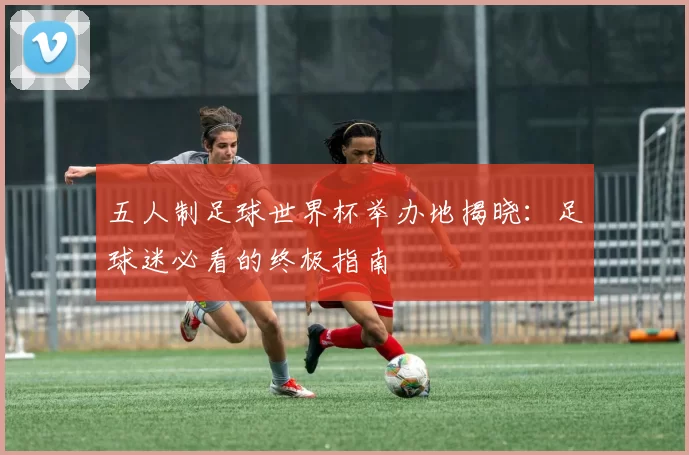 五人制足球世界杯举办地揭晓:足球迷必看的终极指南
