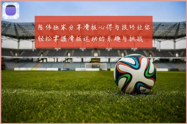 陈伟独家分享滑板心得与技巧让你轻松掌握滑板运动的乐趣与挑战