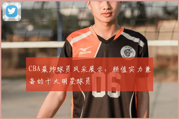 CBA最帅球员风采展示，颜值实力兼备的十大明星球员