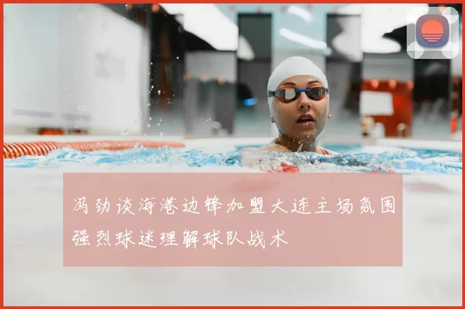 冯劲谈海港边锋加盟大连主场氛围强烈球迷理解球队战术