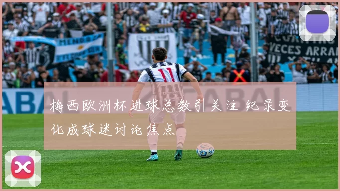 梅西欧洲杯进球总数引关注 纪录变化成球迷讨论焦点
