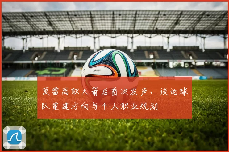 莫雷离职火箭后首次发声，谈论球队重建方向与个人职业规划