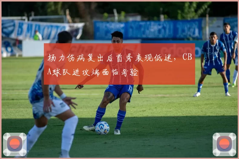 杨力伤病复出后首秀表现低迷，CBA球队进攻端面临考验