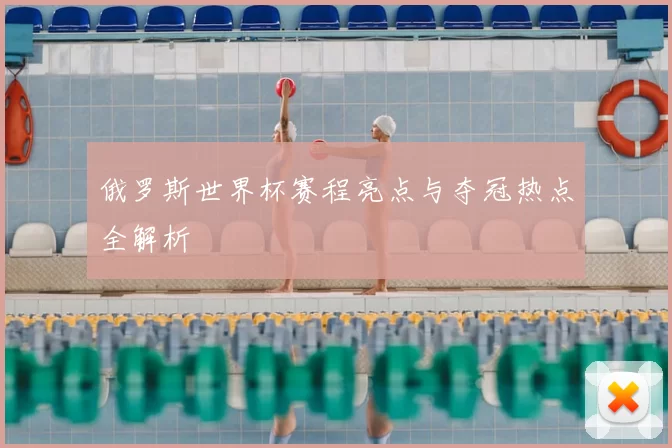 俄罗斯世界杯赛程亮点与夺冠热点全解析