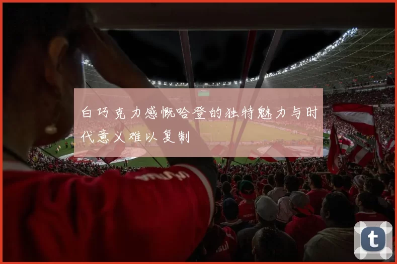白巧克力感慨哈登的独特魅力与时代意义难以复制