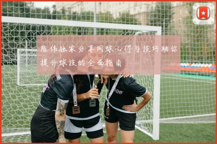 陈伟独家分享网球心得与技巧助你提升球技的全面指南