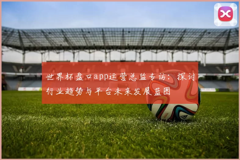 世界杯盘口app运营总监专访:探讨行业趋势与平台未来发展蓝图