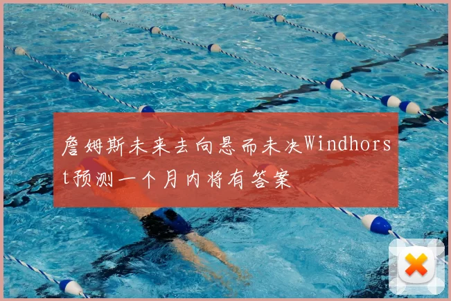 詹姆斯未来去向悬而未决Windhorst预测一个月内将有答案