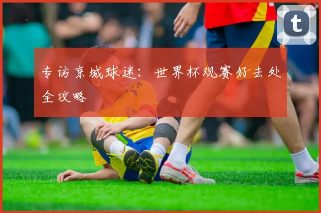 专访京城球迷：世界杯观赛好去处全攻略