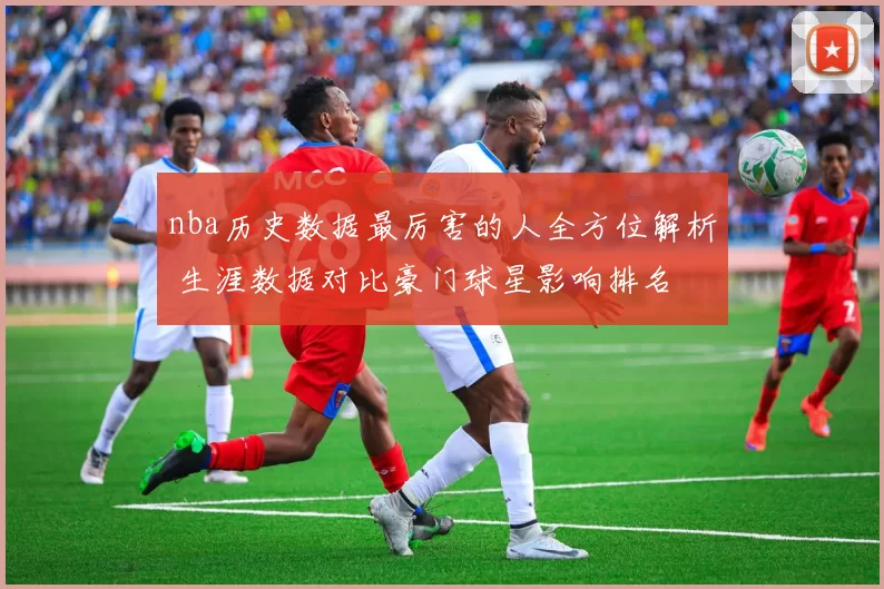 nba历史数据最厉害的人全方位解析 生涯数据对比豪门球星影响排名