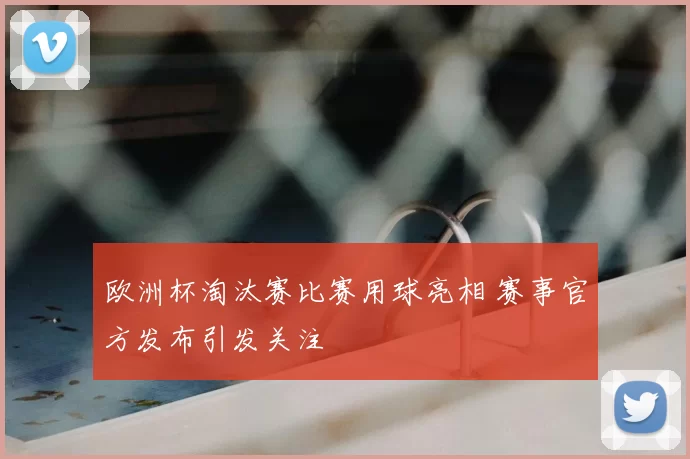 欧洲杯淘汰赛比赛用球亮相 赛事官方发布引发关注