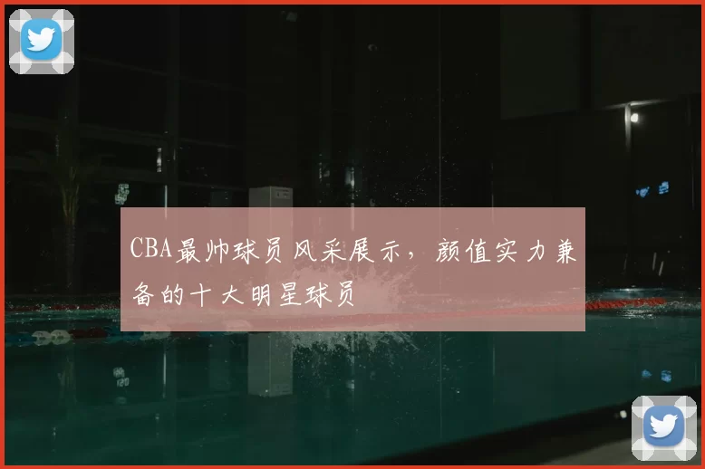 CBA最帅球员风采展示，颜值实力兼备的十大明星球员