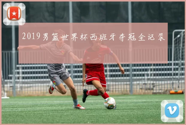 2019男篮世界杯西班牙夺冠全记录